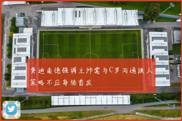 费迪南德强调主帅需与C罗沟通换人策略不应每场首发