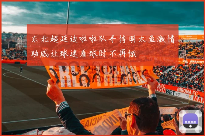 东北超延边啦啦队手持明太鱼激情助威让球迷看球时不再饿