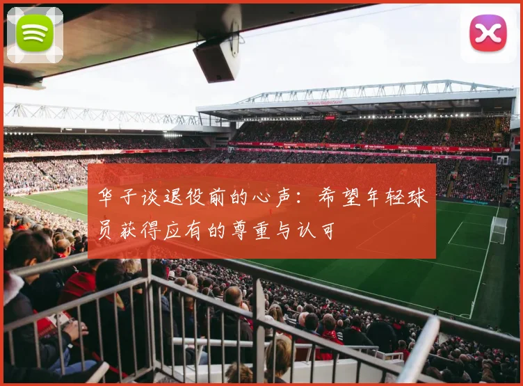 华子谈退役前的心声：希望年轻球员获得应有的尊重与认可