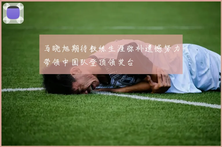 马晓旭期待教练生涯弥补遗憾努力带领中国队登顶领奖台