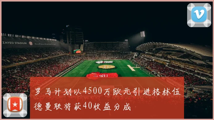罗马计划以4500万欧元引进格林伍德曼联将获40收益分成