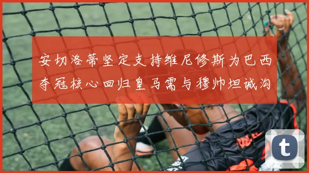 安切洛蒂坚定支持维尼修斯为巴西夺冠核心回归皇马需与穆帅坦诚沟通