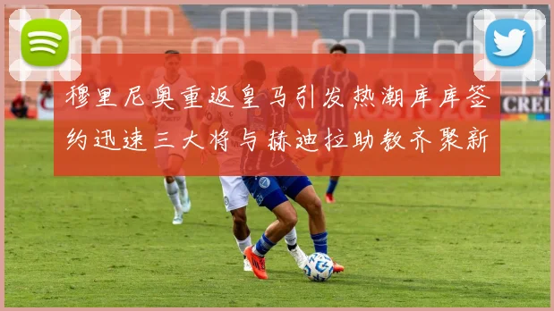 穆里尼奥重返皇马引发热潮库库签约迅速三大将与赫迪拉助教齐聚新阵容