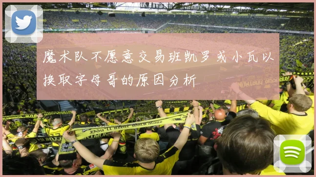 魔术队不愿意交易班凯罗或小瓦以换取字母哥的原因分析