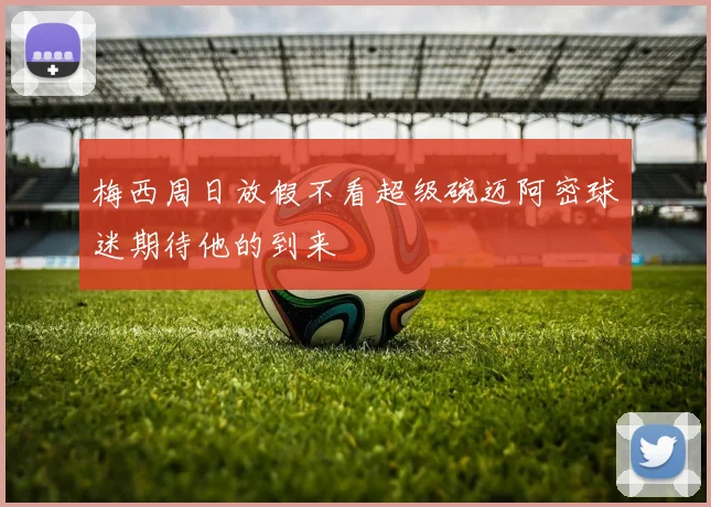 梅西周日放假不看超级碗迈阿密球迷期待他的到来