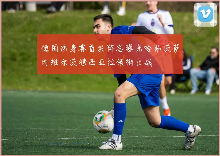 德国热身赛首发阵容曝光哈弗茨萨内维尔茨穆西亚拉领衔出战