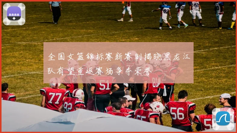 全国女篮锦标赛新赛制揭晓黑龙江队有望重返赛场争夺荣誉