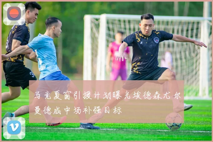 马竞夏窗引援计划曝光埃德森尤尔曼德成中场补强目标