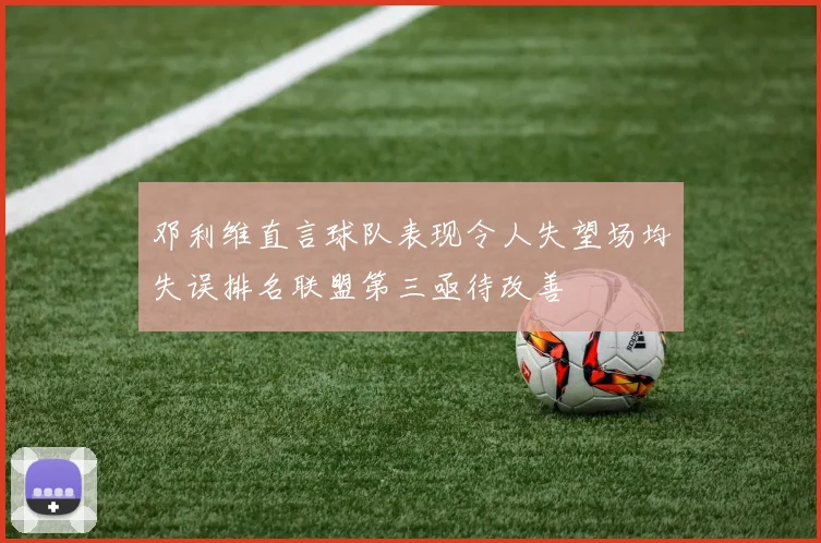 邓利维直言球队表现令人失望场均失误排名联盟第三亟待改善