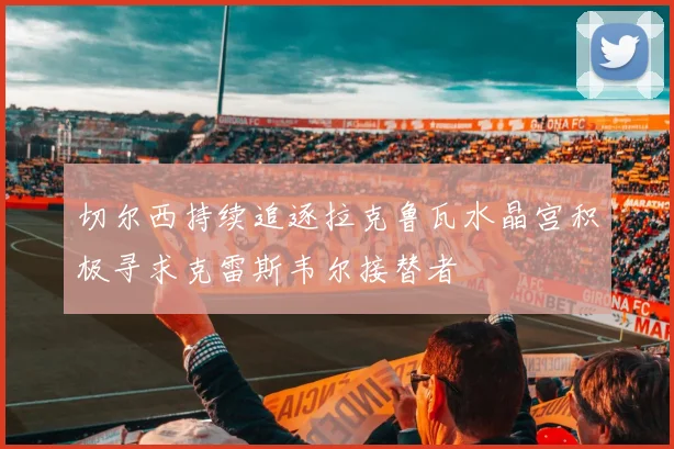 切尔西持续追逐拉克鲁瓦水晶宫积极寻求克雷斯韦尔接替者