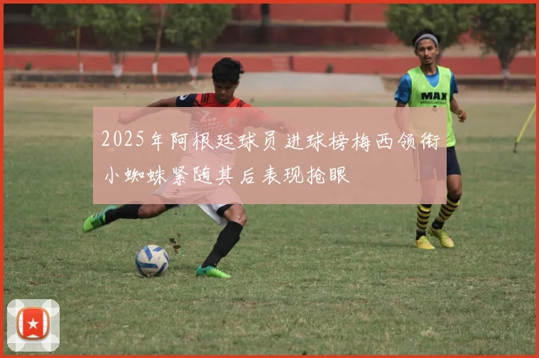 2025年阿根廷球员进球榜梅西领衔小蜘蛛紧随其后表现抢眼