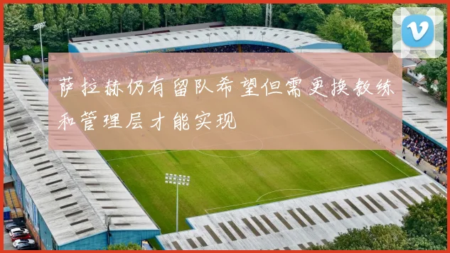 萨拉赫仍有留队希望但需更换教练和管理层才能实现