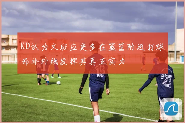 KD认为文班应更多在篮筐附近打球而非外线发挥其真正实力