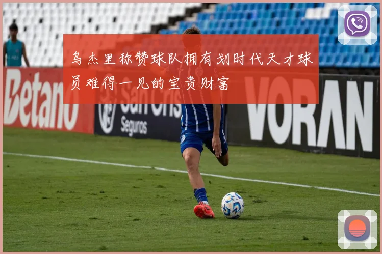 乌杰里称赞球队拥有划时代天才球员难得一见的宝贵财富